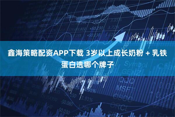 鑫海策略配资APP下载 3岁以上成长奶粉 + 乳铁蛋白选哪个牌子